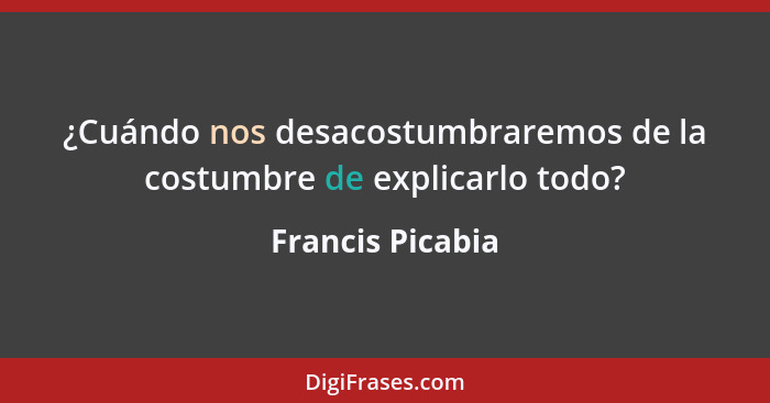 ¿Cuándo nos desacostumbraremos de la costumbre de explicarlo todo?... - Francis Picabia