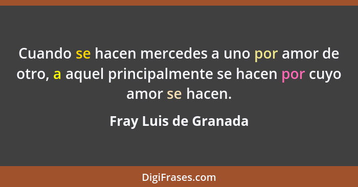 Cuando se hacen mercedes a uno por amor de otro, a aquel principalmente se hacen por cuyo amor se hacen.... - Fray Luis de Granada