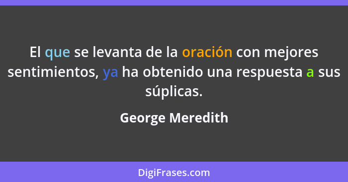 El que se levanta de la oración con mejores sentimientos, ya ha obtenido una respuesta a sus súplicas.... - George Meredith