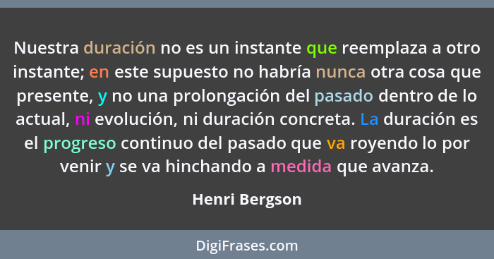 Nuestra duración no es un instante que reemplaza a otro instante; en este supuesto no habría nunca otra cosa que presente, y no una pr... - Henri Bergson