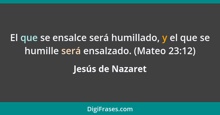 El que se ensalce será humillado, y el que se humille será ensalzado. (Mateo 23:12)... - Jesús de Nazaret