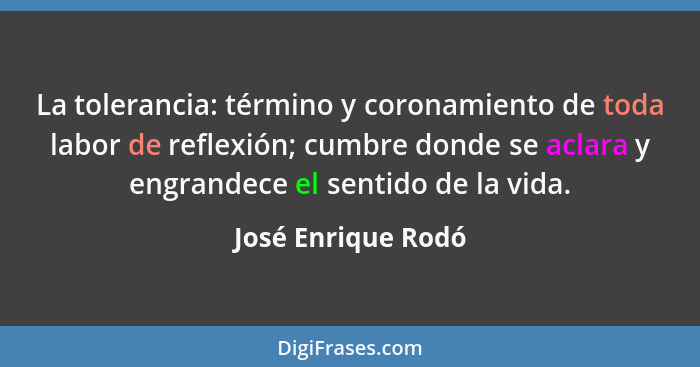 La tolerancia: término y coronamiento de toda labor de reflexión; cumbre donde se aclara y engrandece el sentido de la vida.... - José Enrique Rodó