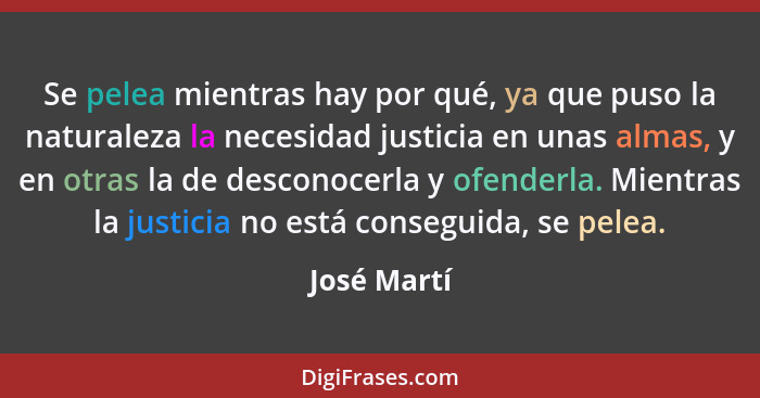Se pelea mientras hay por qué, ya que puso la naturaleza la necesidad justicia en unas almas, y en otras la de desconocerla y ofenderla.... - José Martí