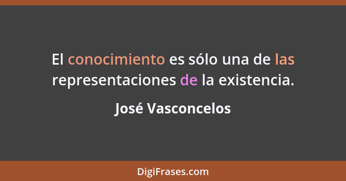 El conocimiento es sólo una de las representaciones de la existencia.... - José Vasconcelos