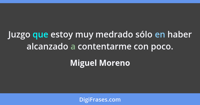 Juzgo que estoy muy medrado sólo en haber alcanzado a contentarme con poco.... - Miguel Moreno