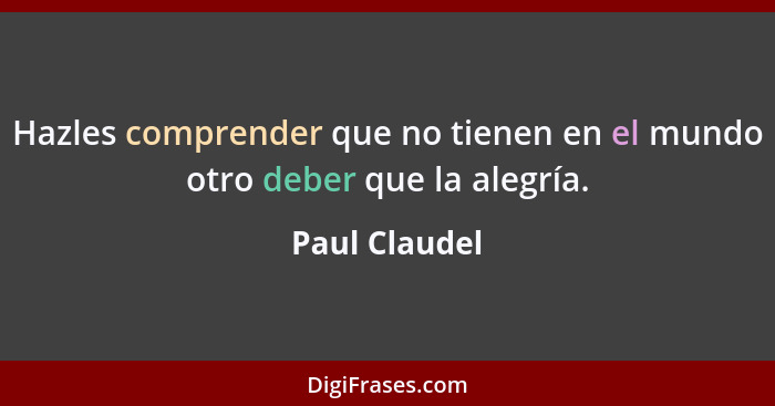 Hazles comprender que no tienen en el mundo otro deber que la alegría.... - Paul Claudel