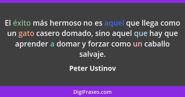 El éxito más hermoso no es aquel que llega como un gato casero domado, sino aquel que hay que aprender a domar y forzar como un caball... - Peter Ustinov