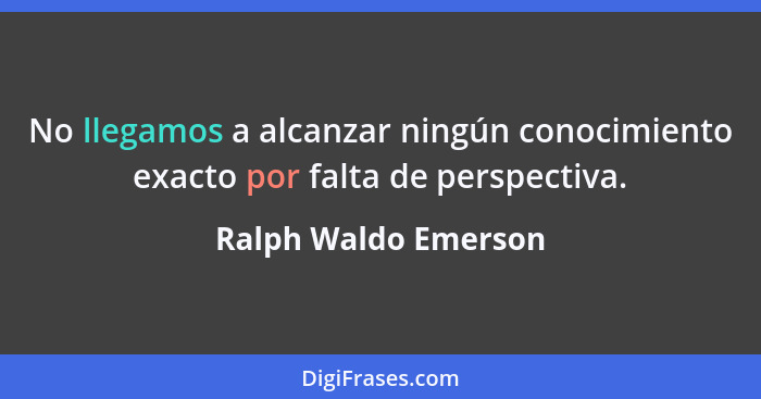 No llegamos a alcanzar ningún conocimiento exacto por falta de perspectiva.... - Ralph Waldo Emerson