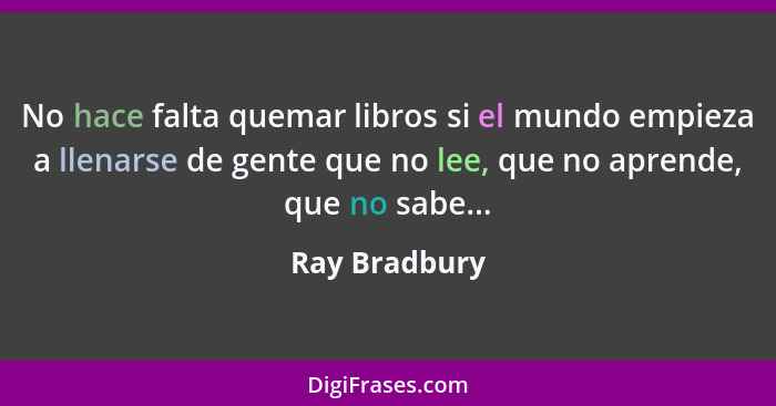 No hace falta quemar libros si el mundo empieza a llenarse de gente que no lee, que no aprende, que no sabe...... - Ray Bradbury