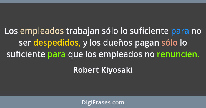 Los empleados trabajan sólo lo suficiente para no ser despedidos, y los dueños pagan sólo lo suficiente para que los empleados no re... - Robert Kiyosaki