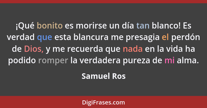 ¡Qué bonito es morirse un día tan blanco! Es verdad que esta blancura me presagia el perdón de Dios, y me recuerda que nada en la vida ha... - Samuel Ros