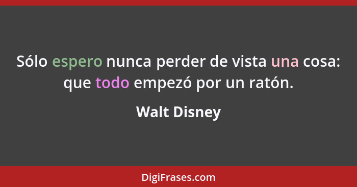 Sólo espero nunca perder de vista una cosa: que todo empezó por un ratón.... - Walt Disney