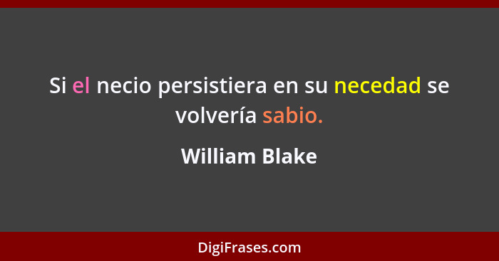 Si el necio persistiera en su necedad se volvería sabio.... - William Blake