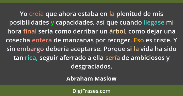 Yo creía que ahora estaba en la plenitud de mis posibilidades y capacidades, así que cuando llegase mi hora final sería como derribar... - Abraham Maslow