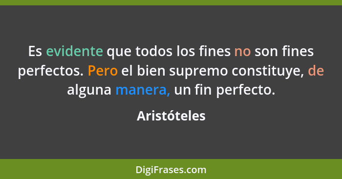 Es evidente que todos los fines no son fines perfectos. Pero el bien supremo constituye, de alguna manera, un fin perfecto.... - Aristóteles