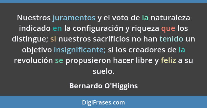 Nuestros juramentos y el voto de la naturaleza indicado en la configuración y riqueza que los distingue; si nuestros sacrific... - Bernardo O'Higgins