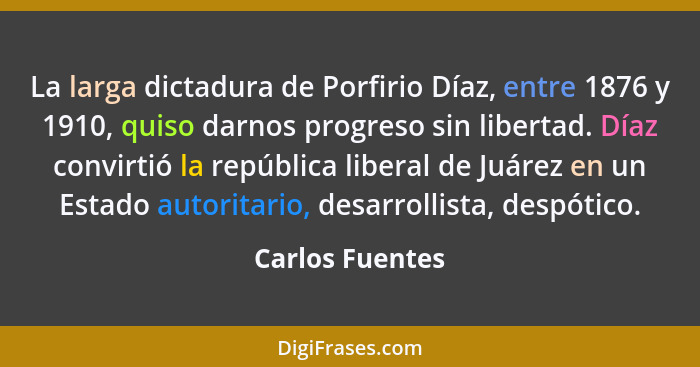 La larga dictadura de Porfirio Díaz, entre 1876 y 1910, quiso darnos progreso sin libertad. Díaz convirtió la república liberal de Ju... - Carlos Fuentes