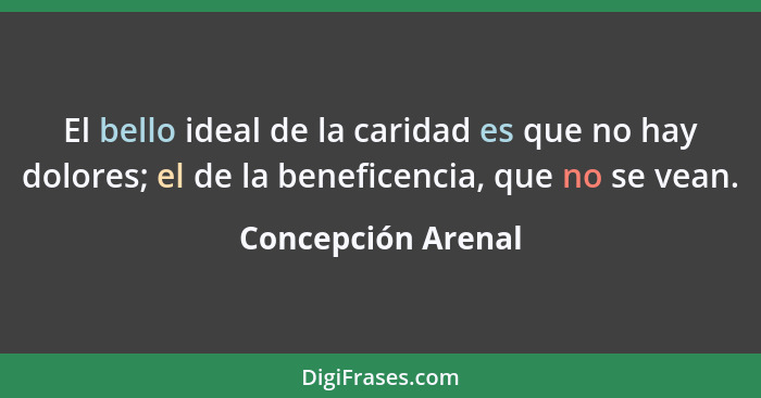 El bello ideal de la caridad es que no hay dolores; el de la beneficencia, que no se vean.... - Concepción Arenal