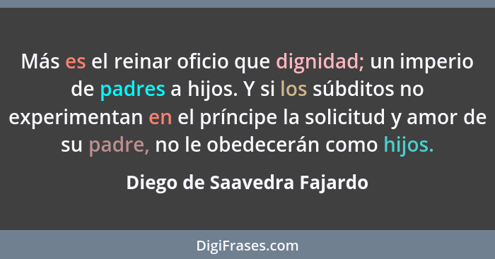 Más es el reinar oficio que dignidad; un imperio de padres a hijos. Y si los súbditos no experimentan en el príncipe la so... - Diego de Saavedra Fajardo