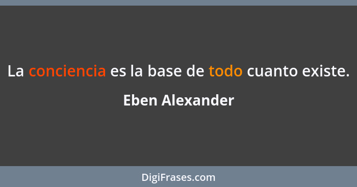 La conciencia es la base de todo cuanto existe.... - Eben Alexander