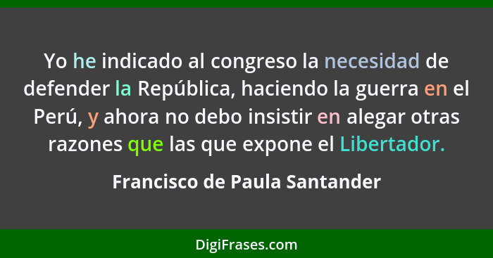 Yo he indicado al congreso la necesidad de defender la República, haciendo la guerra en el Perú, y ahora no debo insist... - Francisco de Paula Santander