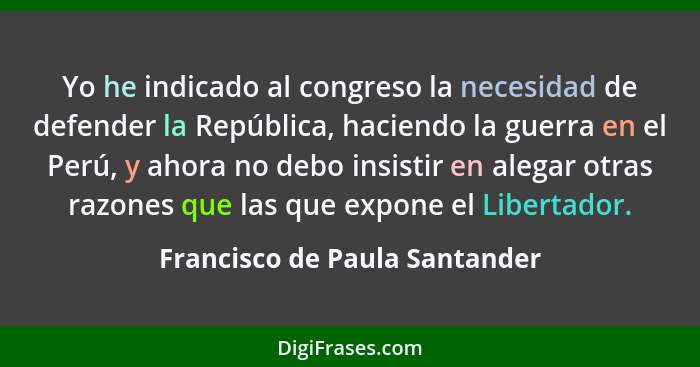 Yo he indicado al congreso la necesidad de defender la República, haciendo la guerra en el Perú, y ahora no debo insist... - Francisco de Paula Santander