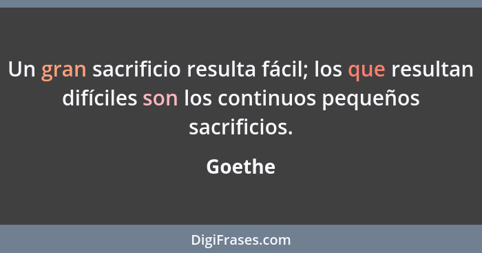 Un gran sacrificio resulta fácil; los que resultan difíciles son los continuos pequeños sacrificios.... - Goethe