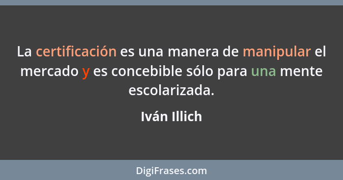 La certificación es una manera de manipular el mercado y es concebible sólo para una mente escolarizada.... - Iván Illich