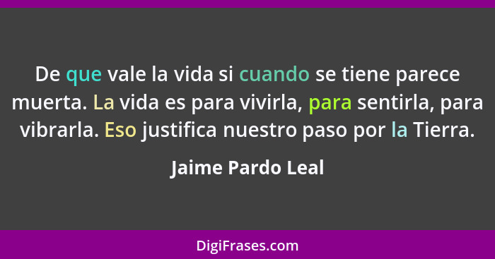 De que vale la vida si cuando se tiene parece muerta. La vida es para vivirla, para sentirla, para vibrarla. Eso justifica nuestro... - Jaime Pardo Leal