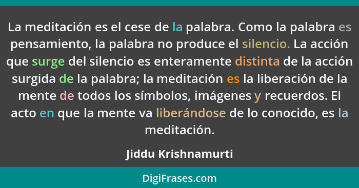 La meditación es el cese de la palabra. Como la palabra es pensamiento, la palabra no produce el silencio. La acción que surge de... - Jiddu Krishnamurti