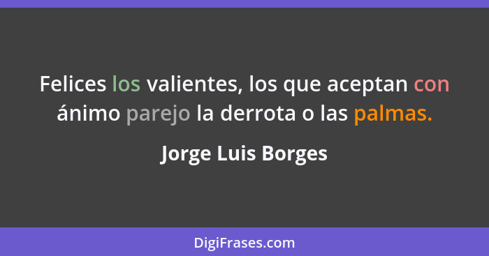 Felices los valientes, los que aceptan con ánimo parejo la derrota o las palmas.... - Jorge Luis Borges
