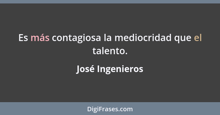 Es más contagiosa la mediocridad que el talento.... - José Ingenieros