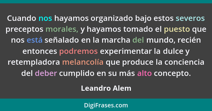 Cuando nos hayamos organizado bajo estos severos preceptos morales, y hayamos tomado el puesto que nos está señalado en la marcha del m... - Leandro Alem