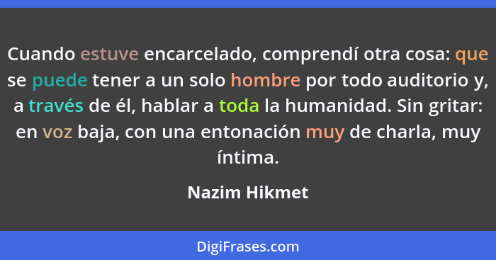 Cuando estuve encarcelado, comprendí otra cosa: que se puede tener a un solo hombre por todo auditorio y, a través de él, hablar a toda... - Nazim Hikmet