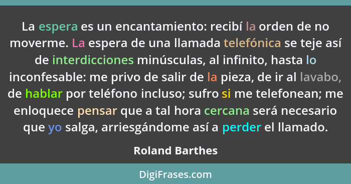 La espera es un encantamiento: recibí la orden de no moverme. La espera de una llamada telefónica se teje así de interdicciones minús... - Roland Barthes