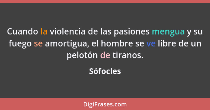 Cuando la violencia de las pasiones mengua y su fuego se amortigua, el hombre se ve libre de un pelotón de tiranos.... - Sófocles