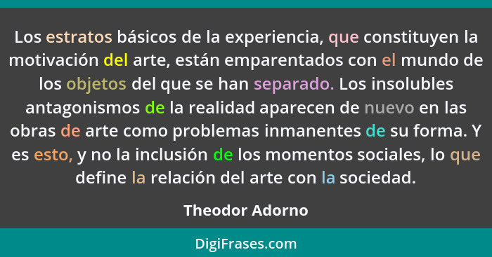 Los estratos básicos de la experiencia, que constituyen la motivación del arte, están emparentados con el mundo de los objetos del qu... - Theodor Adorno