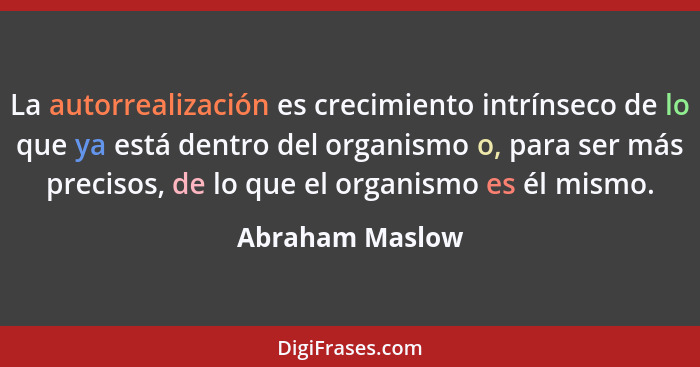 La autorrealización es crecimiento intrínseco de lo que ya está dentro del organismo o, para ser más precisos, de lo que el organismo... - Abraham Maslow
