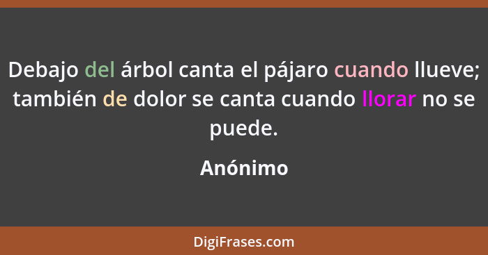 Debajo del árbol canta el pájaro cuando llueve; también de dolor se canta cuando llorar no se puede.... - Anónimo