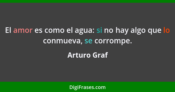 El amor es como el agua: si no hay algo que lo conmueva, se corrompe.... - Arturo Graf