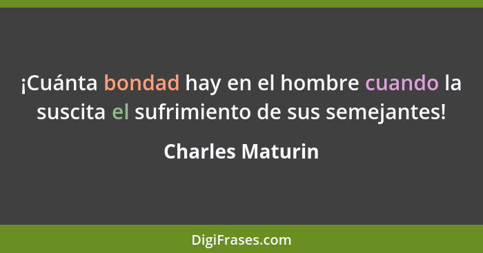 ¡Cuánta bondad hay en el hombre cuando la suscita el sufrimiento de sus semejantes!... - Charles Maturin