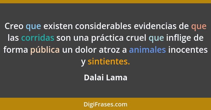Creo que existen considerables evidencias de que las corridas son una práctica cruel que inflige de forma pública un dolor atroz a animal... - Dalai Lama