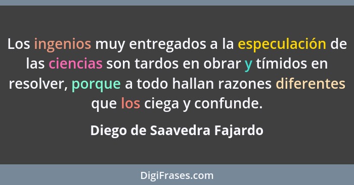 Los ingenios muy entregados a la especulación de las ciencias son tardos en obrar y tímidos en resolver, porque a todo hal... - Diego de Saavedra Fajardo