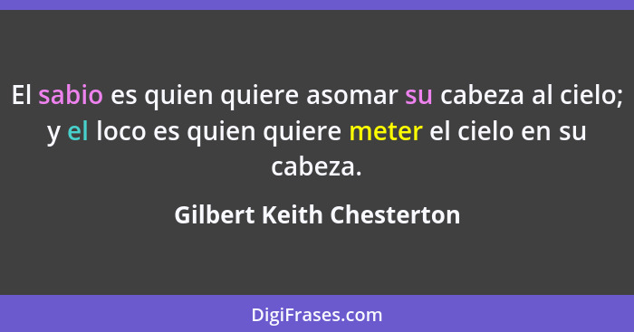 El sabio es quien quiere asomar su cabeza al cielo; y el loco es quien quiere meter el cielo en su cabeza.... - Gilbert Keith Chesterton