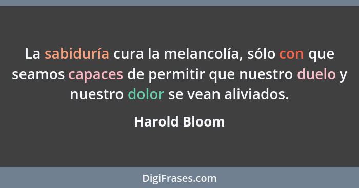 La sabiduría cura la melancolía, sólo con que seamos capaces de permitir que nuestro duelo y nuestro dolor se vean aliviados.... - Harold Bloom