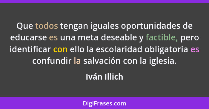 Que todos tengan iguales oportunidades de educarse es una meta deseable y factible, pero identificar con ello la escolaridad obligatoria... - Iván Illich