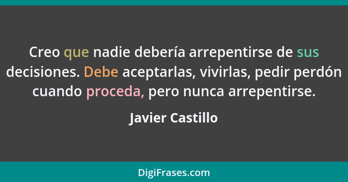 Creo que nadie debería arrepentirse de sus decisiones. Debe aceptarlas, vivirlas, pedir perdón cuando proceda, pero nunca arrepentir... - Javier Castillo