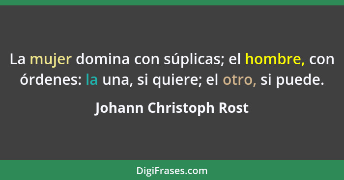 La mujer domina con súplicas; el hombre, con órdenes: la una, si quiere; el otro, si puede.... - Johann Christoph Rost