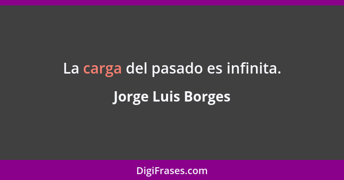 La carga del pasado es infinita.... - Jorge Luis Borges