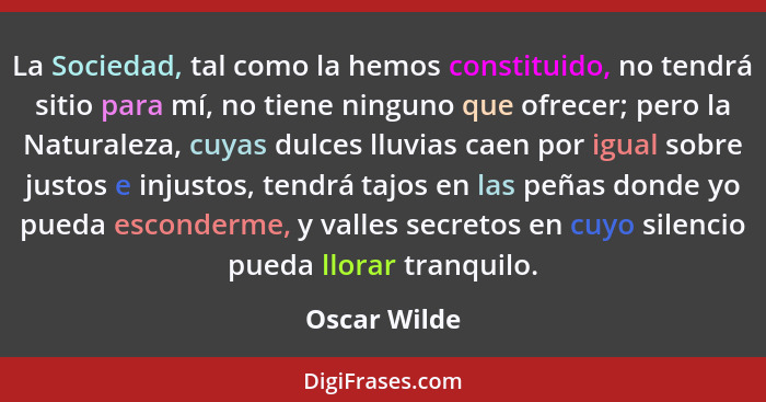 La Sociedad, tal como la hemos constituido, no tendrá sitio para mí, no tiene ninguno que ofrecer; pero la Naturaleza, cuyas dulces lluv... - Oscar Wilde